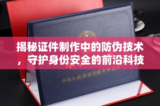 青山揭秘证件制作中的防伪技术，守护身份安全的前沿科技